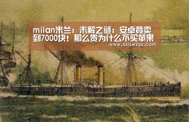 milan米兰:未解之谜:安卓竟卖到7000块!那么贵为什么不买苹果(图4) milan米兰app官网
