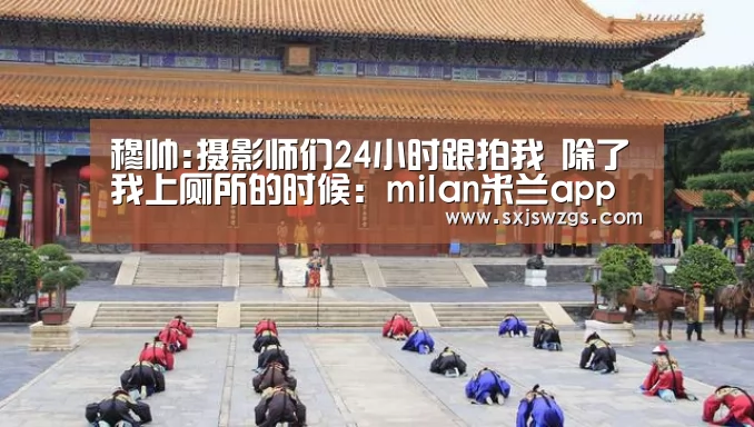穆帅:摄影师们24小时跟拍我 除了我上厕所的时候:milan米兰app官网(图3) milan米兰